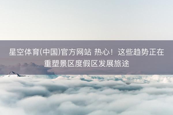星空体育(中国)官方网站 热心！这些趋势正在重塑景区度假区发展旅途