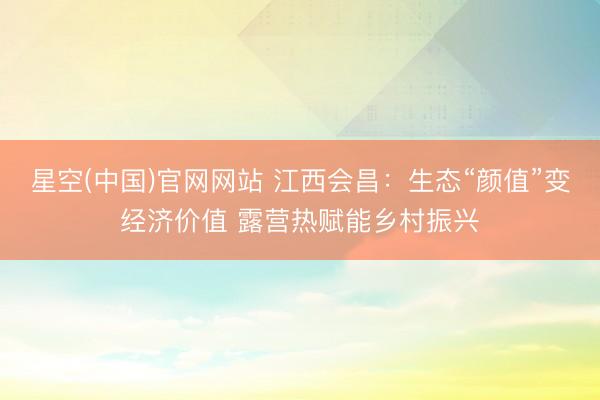星空(中国)官网网站 江西会昌：生态“颜值”变经济价值 露营热赋能乡村振兴