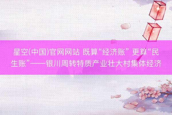 星空(中国)官网网站 既算“经济账” 更算“民生账”——银川周转特质产业壮大村集体经济