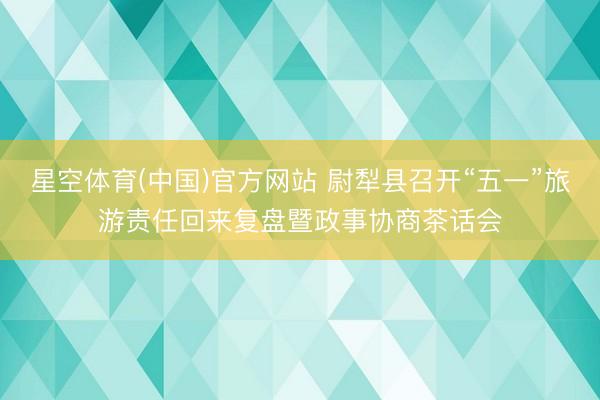 星空体育(中国)官方网站 尉犁县召开“五一”旅游责任回来复盘暨政事协商茶话会