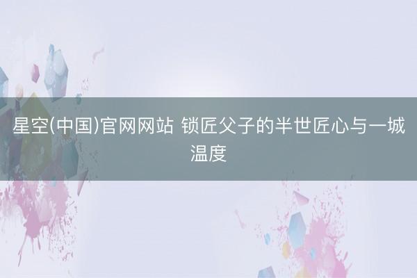 星空(中国)官网网站 锁匠父子的半世匠心与一城温度
