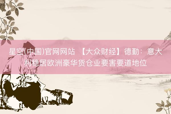 星空(中国)官网网站 【大众财经】德勤：意大利稳居欧洲豪华货仓业要害要道地位