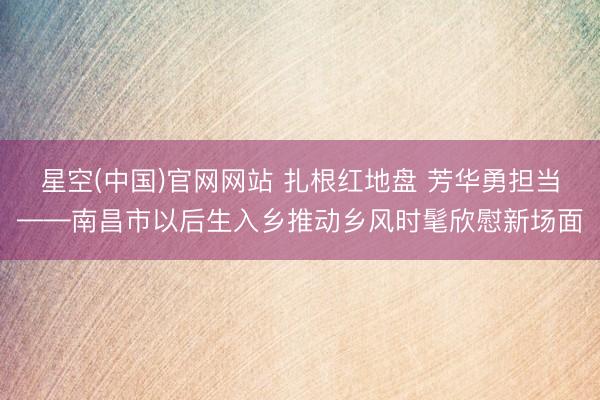 星空(中国)官网网站 扎根红地盘 芳华勇担当——南昌市以后生入乡推动乡风时髦欣慰新场面