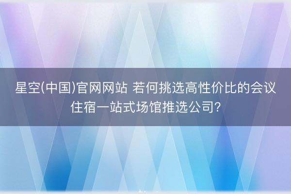 星空(中国)官网网站 若何挑选高性价比的会议住宿一站式场馆推选公司？