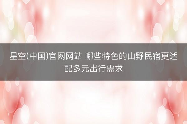 星空(中国)官网网站 哪些特色的山野民宿更适配多元出行需求
