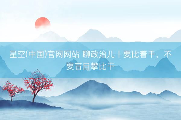 星空(中国)官网网站 聊政治儿丨要比着干，不要盲目攀比干