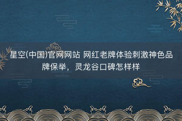 星空(中国)官网网站 网红老牌体验刺激神色品牌保举，灵龙谷口碑怎样样