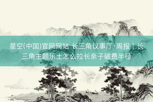 星空(中国)官网网站 长三角议事厅·周报|长三角主题乐土怎么拉长亲子破费半径