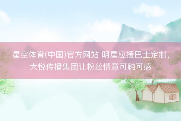 星空体育(中国)官方网站 明星应援巴士定制，大悦传播集团让粉丝情意可触可感