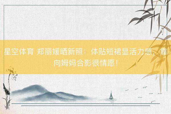 星空体育 郑丽媛晒新照：体贴短裙显活力感，靠向姆妈合影很情愿！