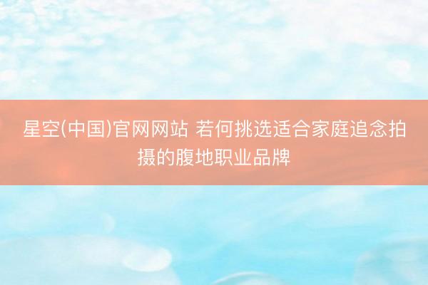 星空(中国)官网网站 若何挑选适合家庭追念拍摄的腹地职业品牌