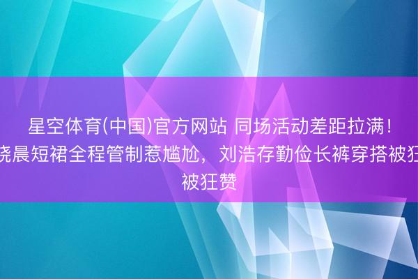 星空体育(中国)官方网站 同场活动差距拉满!王晓晨短裙全程管制惹尴尬,刘浩存勤俭长裤穿搭被狂赞