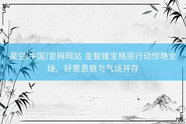 星空(中国)官网网站 金智媛宝格丽行动惊艳全场，好意思貌与气场并存