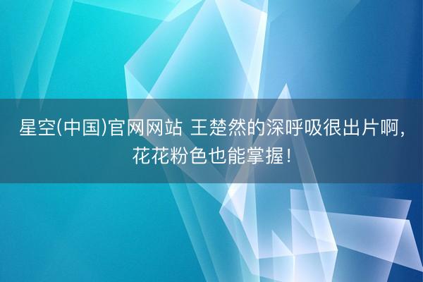 星空(中国)官网网站 王楚然的深呼吸很出片啊，花花粉色也能掌握！
