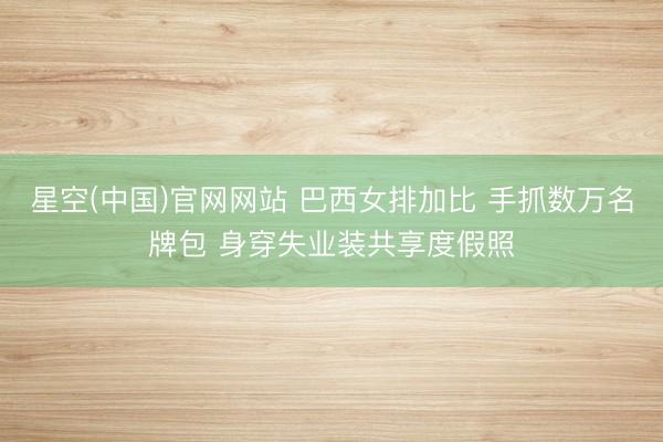 星空(中国)官网网站 巴西女排加比 手抓数万名牌包 身穿失业装共享度假照