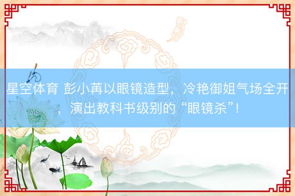 星空体育 彭小苒以眼镜造型，冷艳御姐气场全开，演出教科书级别的 “眼镜杀”！