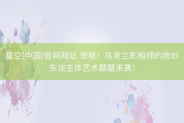 星空(中国)官网网站 惊艳！乌克兰影相师的绝妙东谈主体艺术颠簸来袭！