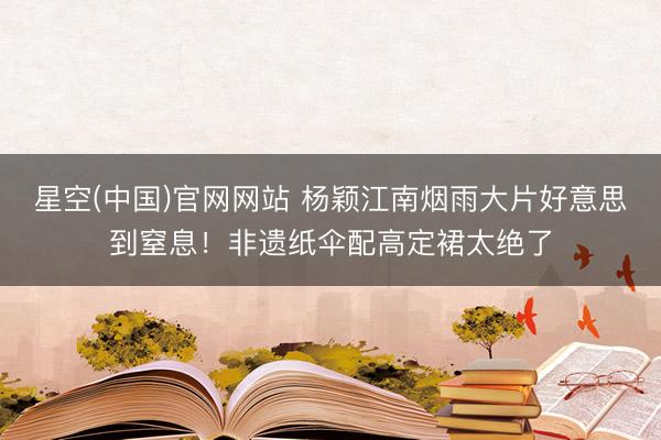 星空(中国)官网网站 杨颖江南烟雨大片好意思到窒息！非遗纸伞配高定裙太绝了