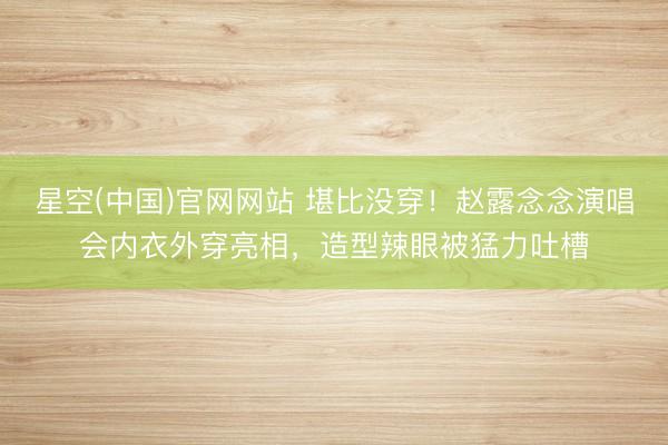 星空(中国)官网网站 堪比没穿！赵露念念演唱会内衣外穿亮相，造型辣眼被猛力吐槽