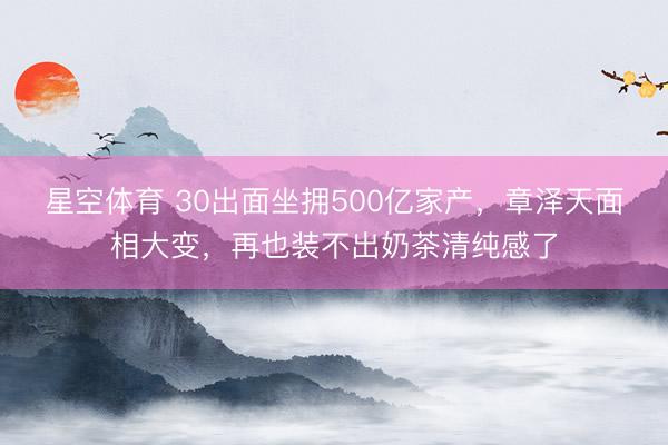 星空体育 30出面坐拥500亿家产，章泽天面相大变，再也装不出奶茶清纯感了