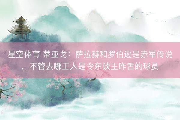 星空体育 蒂亚戈：萨拉赫和罗伯逊是赤军传说，不管去哪王人是令东谈主咋舌的球员
