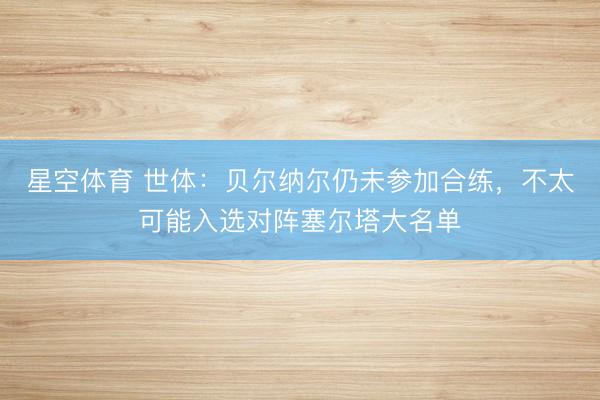 星空体育 世体：贝尔纳尔仍未参加合练，不太可能入选对阵塞尔塔大名单