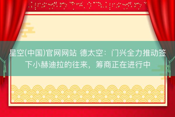 星空(中国)官网网站 德太空：门兴全力推动签下小赫迪拉的往来，筹商正在进行中