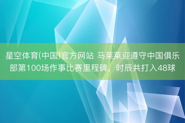 星空体育(中国)官方网站 马莱莱迎遵守中国俱乐部第100场作事比赛里程碑，时辰共打入48球