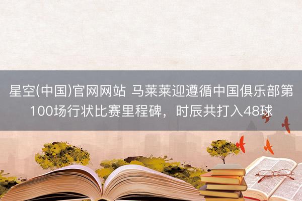 星空(中国)官网网站 马莱莱迎遵循中国俱乐部第100场行状比赛里程碑，时辰共打入48球