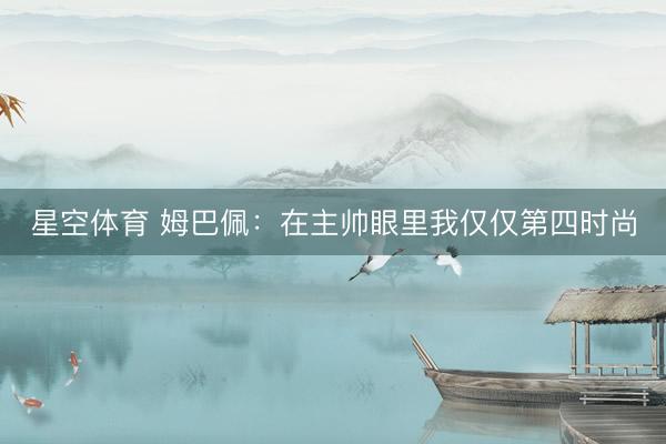 星空体育 姆巴佩：在主帅眼里我仅仅第四时尚