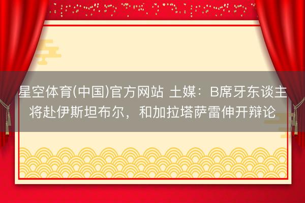 星空体育(中国)官方网站 土媒：B席牙东谈主将赴伊斯坦布尔，和加拉塔萨雷伸开辩论