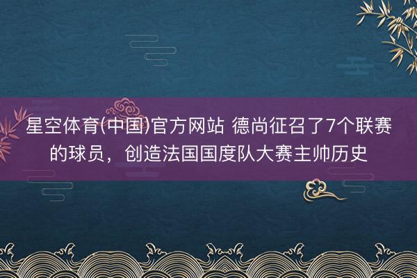 星空体育(中国)官方网站 德尚征召了7个联赛的球员，创造法国国度队大赛主帅历史