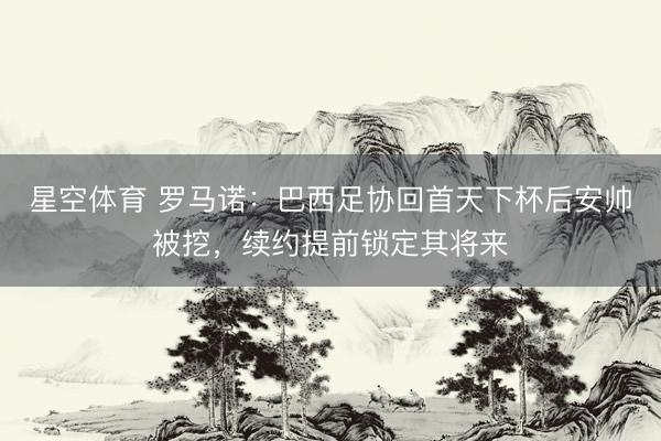 星空体育 罗马诺：巴西足协回首天下杯后安帅被挖，续约提前锁定其将来