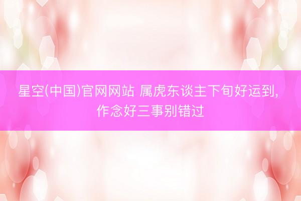 星空(中国)官网网站 属虎东谈主下旬好运到， 作念好三事别错过