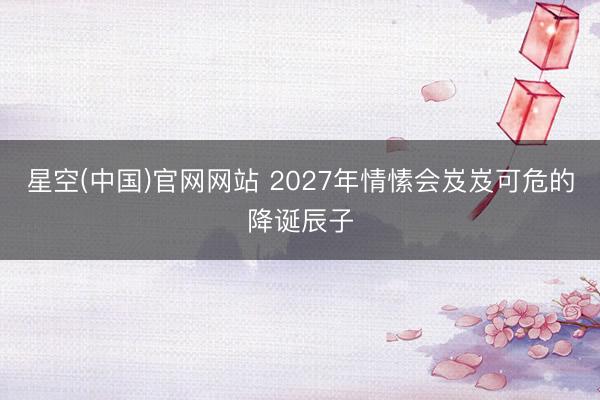 星空(中国)官网网站 2027年情愫会岌岌可危的降诞辰子