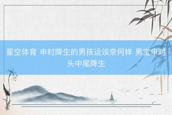星空体育 申时降生的男孩运谈奈何样 男宝申时头中尾降生