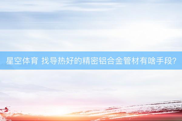 星空体育 找导热好的精密铝合金管材有啥手段?