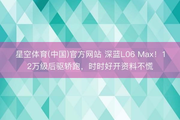 星空体育(中国)官方网站 深蓝L06 Max！12万级后驱轿跑，时时好开资料不慌