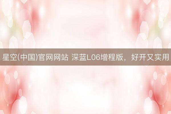 星空(中国)官网网站 深蓝L06增程版，好开又实用