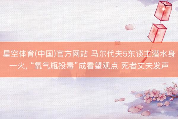 星空体育(中国)官方网站 马尔代夫5东谈主潜水身一火, “氧气瓶投毒”成看望观点 死者丈夫发声