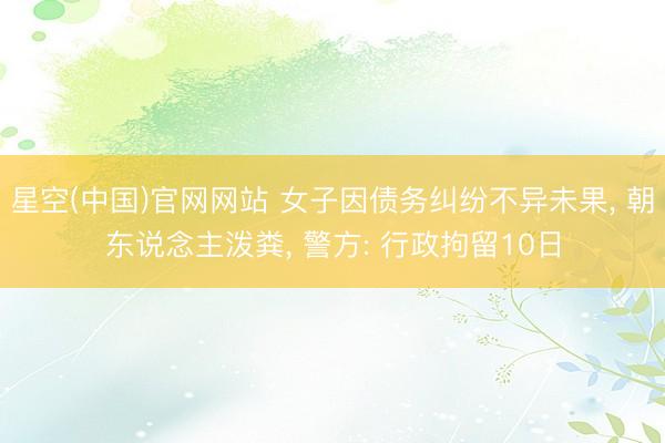 星空(中国)官网网站 女子因债务纠纷不异未果， 朝东说念主泼粪， 警方: 行政拘留10日