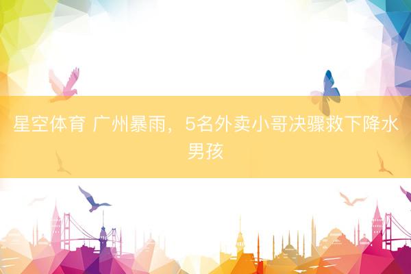 星空体育 广州暴雨，5名外卖小哥决骤救下降水男孩