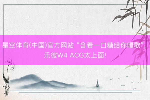 星空体育(中国)官方网站 “含着一口糖给你唱歌”， 乐彼W4 ACG太上面!