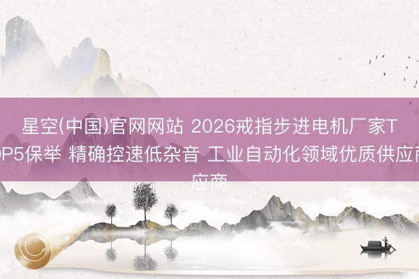 星空(中国)官网网站 2026戒指步进电机厂家TOP5保举 精确控速低杂音 工业自动化领域优质供应商