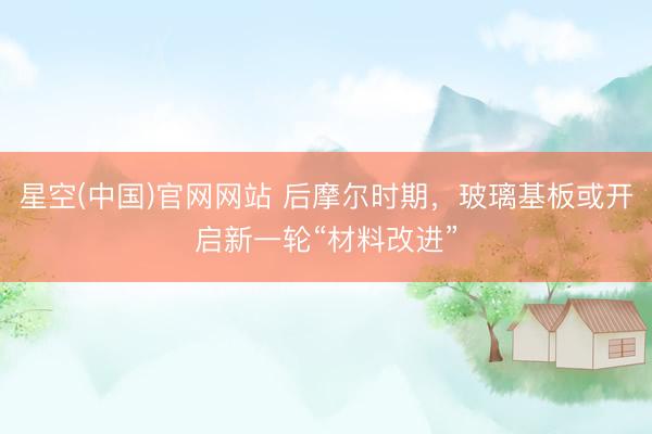 星空(中国)官网网站 后摩尔时期，玻璃基板或开启新一轮“材料改进”