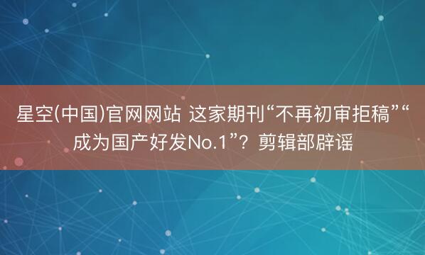 星空(中国)官网网站 这家期刊“不再初审拒稿”“成为国产好发No.1”？剪辑部辟谣