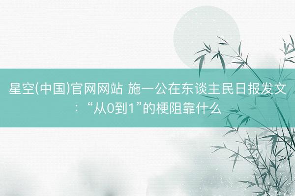 星空(中国)官网网站 施一公在东谈主民日报发文：“从0到1”的梗阻靠什么
