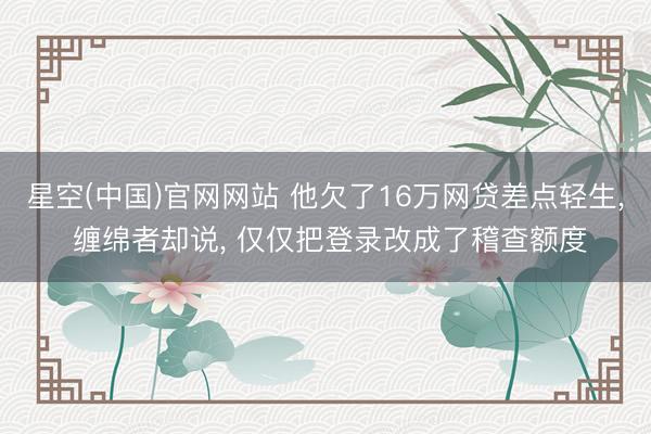 星空(中国)官网网站 他欠了16万网贷差点轻生， 缠绵者却说， 仅仅把登录改成了稽查额度