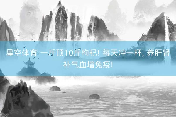 星空体育 一斤顶10斤枸杞! 每天冲一杯， 养肝肾补气血增免疫!
