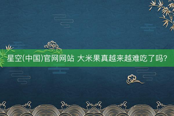 星空(中国)官网网站 大米果真越来越难吃了吗？